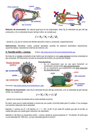 Relación de transmisión: Se calcula igual que en los engranajes. Sean N2 la velocidad de giro del eje
conducido, y N1 la velocidad de giro del eje motriz, se cumple que:

                                       i = N2 / N1 = Z1 / Z2
, donde Z1 y Z2 son el número de dientes del piñón motriz y conducido, respectivamente.

Aplicaciones: Bicicletas, motos, puertas elevables, puertas de apertura automática (ascensores,
supermercados), mecanismos internos de motores, etc.

5. Tornillo sinfín – corona.           Enlace: http://www.tecno12-18.com/mud/tsinfin/tsinfin.asp

Se trata de un tornillo conectado al eje motriz que se engrana a una rueda dentada (corona) conectada al
eje conducido. El movimiento circular se transmite del tornillo a la corona por empuje.

                                           Características:
                                              - Es un mecanismo que se usa para transmitir un
                                                 movimiento circular entre ejes perpendiculares.
                                              - Es un mecanismo que proporciona una gran reducción
                                                 de velocidad de giro.




Animación: http://www.robives.com/content/worm_gear

Relación de transmisión: sean N2 la velocidad de giro del eje conducido, y N1 la velocidad de giro del eje
motriz, se cumple que:
                                         i = N2 / N1 = 1 / Z
, siendo Z el número de dientes de la rueda dentada (corona).

Es decir, para que la rueda dentada o corona de una vuelta, el tornillo debe girar Z vueltas       se consigue
una enorme reducción de la velocidad.

Ejemplo 1: corona con Z = 20 dientes       i = 1 / 20 = 0,05      por cada 20 vueltas que gira el tornillo, la
rueda sólo gira una vuelta (gran reducción de velocidad).

Ejemplo 2: Se tiene un mecanismo sinfín – corona, donde la corona presenta Z = 16 dientes. El sinfín gira
a una velocidad de 1500 rpm. ¿A qué velocidad girará la corona?




                                                                                                           14
 