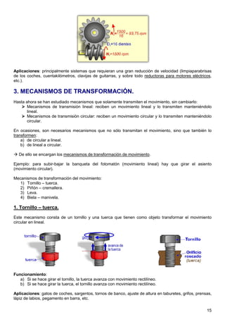 Aplicaciones: principalmente sistemas que requieran una gran reducción de velocidad (limpiaparabrisas
de los coches, cuentakilómetros, clavijas de guitarras, y sobre todo reductoras para motores eléctricos,
etc.).

3. MECANISMOS DE TRANSFORMACIÓN.
Hasta ahora se han estudiado mecanismos que solamente transmiten el movimiento, sin cambiarlo:
       Mecanismos de transmisión lineal: reciben un movimiento lineal y lo transmiten manteniéndolo
       lineal.
       Mecanismos de transmisión circular: reciben un movimiento circular y lo transmiten manteniéndolo
       circular.

En ocasiones, son necesarios mecanismos que no sólo transmitan el movimiento, sino que también lo
transformen:
    a) de circular a lineal.
    b) de lineal a circular.

  De ello se encargan los mecanismos de transformación de movimiento.

Ejemplo: para subir-bajar la banqueta del fotomatón (movimiento lineal) hay que girar el asiento
(movimiento circular).

Mecanismos de transformación del movimiento:
   1) Tornillo – tuerca.
   2) Piñón – cremallera.
   3) Leva.
   4) Biela – manivela.

1. Tornillo – tuerca.
Este mecanismo consta de un tornillo y una tuerca que tienen como objeto transformar el movimiento
circular en lineal.




Funcionamiento:
   a) Si se hace girar el tornillo, la tuerca avanza con movimiento rectilíneo.
   b) Si se hace girar la tuerca, el tornillo avanza con movimiento rectilíneo.

Aplicaciones: gatos de coches, sargentos, tornos de banco, ajuste de altura en taburetes, grifos, prensas,
lápiz de labios, pegamento en barra, etc.

                                                                                                       15
 