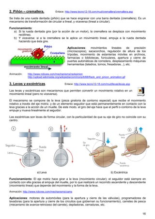 2. Piñón – cremallera.              Enlace: http://www.tecno12-18.com/mud/cremallera/cremallera.asp

Se trata de una rueda dentada (piñón) que se hace engranar con una barra dentada (cremallera). Es un
mecanismo de transformación de circular a lineal, y viceversa (lineal a circular).

Funcionamiento:
   a) Si la rueda dentada gira (por la acción de un motor), la cremallera se desplaza con movimiento
      rectilíneo.
   b) Y viceversa: si a la cremallera se le aplica un movimiento lineal, empuja a la rueda dentada
      haciendo que ésta gire.

                                              Aplicaciones:     movimientos       lineales    de   precisión
                                              (microscopios), sacacorchos, regulación de altura de los
                                              trípodes, movimiento de estanterías móviles en archivos,
                                              farmacias o bibliotecas, funiculares, apertura y cierre de
                                              puertas automáticas de corredera, desplazamiento máquinas
                                              herramientas (taladros, tornos, fresadoras...), etc.


Animación:    http://www.robives.com/mechanisms/rackpinion
              http://upload.wikimedia.org/wikipedia/commons/6/68/Rack_and_pinion_animation.gif

3. Levas y excéntricas.                     Enlace: http://www.tecno12-18.com/mud/levas/levas.asp

Las levas y excéntricas son mecanismos que permiten convertir un movimiento rotativo en un
movimiento lineal (pero no viceversa).                                                                Leva.gif

El mecanismo se compone de la leva (pieza giratoria de contorno especial) que recibe el movimiento
rotativo a través del eje motriz, y de un elemento seguidor que está permanentemente en contacto con la
leva gracias a la acción de un muelle. De este modo, el giro del eje hace que el perfil o contorno de la leva
empuje y mueva linealmente al seguidor.

Las excéntricas son levas de forma circular, con la particularidad de que su eje de giro no coincide con su
centro.




                      a) Leva                                                     b) Excéntrica

Funcionamiento: El eje motriz hace girar a la leva (movimiento circular); el seguidor está siempre en
contacto con ella gracias al empuje del muelle, por lo que realizará un recorrido ascendente y descendente
(movimiento lineal) que depende del movimiento y la forma de la leva.

Animación: http://www.robives.com/mechanisms/cams

Aplicaciones: motores de automóviles (para la apertura y cierre de las válvulas), programadores de
lavadoras (para la apertura y cierre de los circuitos que gobiernan su funcionamiento), carretes de pesca
(mecanismo de avance-retroceso del carrete), depiladoras, cerraduras, etc.


                                                                                                           16
 