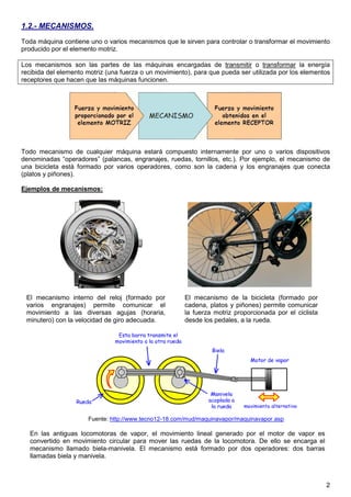1.2.- MECANISMOS.
Toda máquina contiene uno o varios mecanismos que le sirven para controlar o transformar el movimiento
producido por el elemento motriz.

Los mecanismos son las partes de las máquinas encargadas de transmitir o transformar la energía
recibida del elemento motriz (una fuerza o un movimiento), para que pueda ser utilizada por los elementos
receptores que hacen que las máquinas funcionen.




Todo mecanismo de cualquier máquina estará compuesto internamente por uno o varios dispositivos
denominadas “operadores” (palancas, engranajes, ruedas, tornillos, etc.). Por ejemplo, el mecanismo de
una bicicleta está formado por varios operadores, como son la cadena y los engranajes que conecta
(platos y piñones).

Ejemplos de mecanismos:




 El mecanismo interno del reloj (formado por           El mecanismo de la bicicleta (formado por
 varios engranajes) permite comunicar el               cadena, platos y piñones) permite comunicar
 movimiento a las diversas agujas (horaria,            la fuerza motriz proporcionada por el ciclista
 minutero) con la velocidad de giro adecuada.          desde los pedales, a la rueda.




                      Fuente: http://www.tecno12-18.com/mud/maquinavapor/maquinavapor.asp

  En las antiguas locomotoras de vapor, el movimiento lineal generado por el motor de vapor es
  convertido en movimiento circular para mover las ruedas de la locomotora. De ello se encarga el
  mecanismo llamado biela-manivela. El mecanismo está formado por dos operadores: dos barras
  llamadas biela y manivela.



                                                                                                        2
 