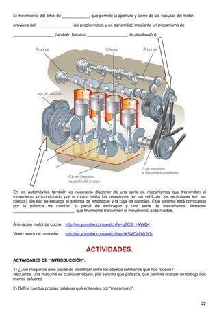 El movimiento del árbol de ____________, que permite la apertura y cierre de las válvulas del motor,

proviene del ________________ del propio motor, y es transmitido mediante un mecanismo de

__________________ (también llamado __________________ de distribución)




En los automóviles también es necesario disponer de una serie de mecanismos que transmitan el
movimiento proporcionado por el motor hasta los receptores (en un vehículo, los receptores son las
ruedas). De ello se encarga el sistema de embrague y la caja de cambios. Este sistema está compuesto
por la palanca de cambio, el pedal de embrague y una serie de mecanismos llamados
___________________________, que finalmente transmiten el movimiento a las ruedas.


Animación motor de coche: http://es.youtube.com/watch?v=g6C3f_HkWQ4

Video motor de un coche:    http://es.youtube.com/watch?v=dKSMD4OW8Oc



                                        ACTIVIDADES.
ACTIVIDADES DE “INTRODUCCIÓN”.

1) ¿Qué maquinas eres capaz de identificar entre los objetos cotidianos que nos rodean?
Recuerda: una máquina es cualquier objeto, por sencillo que parezca, que permite realizar un trabajo con
menos esfuerzo

2) Define con tus propias palabras qué entiendes por “mecanismo”.


                                                                                                       22
 