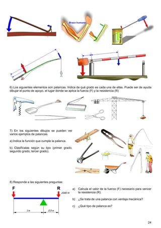 6) Los siguientes elementos son palancas. Indica de qué grado es cada una de ellas. Puede ser de ayuda
dibujar el punto de apoyo, el lugar donde se aplica la fuerza (F) y la resistencia (R)




7) En los siguientes dibujos se pueden ver
varios ejemplos de palancas.

a) Indica la función que cumple la palanca.

b) Clasifícalas según su tipo (primer grado,
segundo grado, tercer grado).




8) Responde a las siguientes preguntas:

                                               a)   Calcula el valor de la fuerza (F) necesario para vencer
                                                    la resistencia (R).

                                               b)   ¿Se trata de una palanca con ventaja mecánica?

                                               c)   ¿Qué tipo de palanca es?




                                                                                                        24
 