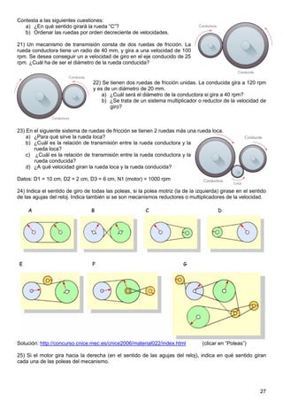Contesta a las siguientes cuestiones:
   a) ¿En qué sentido girará la rueda “C”?
   b) Ordenar las ruedas por orden decreciente de velocidades.

21) Un mecanismo de transmisión consta de dos ruedas de fricción. La
rueda conductora tiene un radio de 40 mm, y gira a una velocidad de 100
rpm. Se desea conseguir un a velocidad de giro en el eje conducido de 25
rpm. ¿Cuál ha de ser el diámetro de la rueda conducida?


                                 22) Se tienen dos ruedas de fricción unidas. La conducida gira a 120 rpm
                                 y es de un diámetro de 20 mm.
                                     a) ¿Cuál será el diámetro de la conductora si gira a 40 rpm?
                                     b) ¿Se trata de un sistema multiplicador o reductor de la velocidad de
                                        giro?



23) En el siguiente sistema de ruedas de fricción se tienen 2 ruedas más una rueda loca.
    a) ¿Para qué sirve la rueda loca?
    b) ¿Cuál es la relación de transmisión entre la rueda conductora y la
       rueda loca?
    c) ¿Cuál es la relación de transmisión entre la rueda conductora y la
       rueda conducida?
    d) ¿A qué velocidad giran la rueda loca y la rueda conducida?

Datos: D1 = 10 cm, D2 = 2 cm, D3 = 6 cm, N1 (motor) = 1000 rpm

24) Indica el sentido de giro de todas las poleas, si la polea motriz (la de la izquierda) girase en el sentido
de las agujas del reloj. Indica también si se son mecanismos reductores o multiplicadores de la velocidad.




Solución: http://concurso.cnice.mec.es/cnice2006/material022/index.html           (clicar en “Poleas”)

25) Si el motor gira hacia la derecha (en el sentido de las agujas del reloj), indica en qué sentido giran
cada una de las poleas del mecanismo.




                                                                                                            27
 