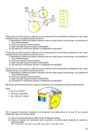 26) Se tiene un motor que gira a 1000 rpm con una polea de 20 cm de diámetro conectada a su eje, unida
mediante correa a una polea conducida de 60 cm.
    a) Representa el sistema de poleas, indicando cuál es la polea motriz y la conducida, y los sentidos de
        giro mediante flechas.
    b) ¿Cuál es la relación de transmisión i?
    c) ¿Qué velocidad adquiere la polea CONDUCIDA?
    d) ¿Se trata de un mecanismo reductor o multiplicador de velocidad?

27) Se tiene un motor que gira a 1000 rpm con una polea de 50 cm de diámetro conectada a su eje, unida
mediante correa a una polea conducida de 10 cm.
    a) Representa el sistema de poleas, indicando cuál es la polea motriz y la conducida, y los sentidos de
        giro mediante flechas.
    b) ¿Cuál es la relación de transmisión i?
    c) ¿Qué velocidad adquiere la polea CONDUCIDA?
    d) ¿Se trata de un mecanismo reductor o multiplicador de velocidad?

28) Se tiene un motor que gira a 1000 rpm con una polea de 40 cm de diámetro conectada a su eje, unida
mediante correa a una polea conducida de 40 cm.
    a) Representa el sistema de poleas, indicando cuál es la polea motriz y la conducida, y los sentidos de
        giro mediante flechas.
    b) ¿Cuál es la relación de transmisión i?
    c) ¿Qué velocidad adquiere la polea CONDUCIDA?
    d) ¿Se trata de un mecanismo reductor o multiplicador de velocidad?

29) A partir de los datos de la figura, calcular la velocidad con la que girará la polea de mayor diámetro.

Datos:
         DA= 2 cm (motriz)
         DB=8 cm (conducida)
         NA= 160 r.p.m. (motor)




30) El siguiente mecanismo representa una transmisión por polea-correa en la que "A" es la polea
conductora y gira en el sentido horario.

   a) Indica en qué sentido girarán cada una de las diferentes poleas.
   b) Calcula la relación de transmisión entre la primera y la última polea, teniendo en cuenta los
      siguientes datos:
      D1 = 5 cm, D2 = 1 cm, D3 = 5 cm, D4 = 3 cm, D5 = 5 cm, D6 = 3 cm

                                                                                                              28
 