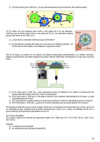 c) Si el eje motriz gira a 500 rpm. ¿A qué velocidad girará el eje conducido de la última polea?




31) El motor de una lavadora está unido a una polea de 8 cm de diámetro,
mientras que el bombo está unido a una polea de 32 cm. La velocidad máxima
de giro del motor es de 1500 r.p.m.

   a) ¿Cuál será la velocidad máxima de giro del bombo?

   b) Si cambiamos la polea del motor por una que es el doble de grande, ¿el
      bombo girará más rápido, más despacio o igual que antes?



32) En el dibujo se puede ver un sistema de poleas escalonadas perteneciente a un taladro sensitivo.
Según la combinación de poleas elegida se pueden obtener diferentes velocidades en el eje que mueve la
broca.




   a) Si el motor gira a 1400 rpm, ¿qué velocidad de giro se obtiene en el taladro al seleccionar las
      poleas diámetros 60cm (motriz) y 140cm (conducida)?
   b) Si el motor gira a 1400 rpm, y se elige la posición que aparece representada en la figura, ¿a qué
      velocidad girará la broca?
   c) ¿En qué posición se debe colocar la correa para obtener la máxima velocidad de giro en la broca?
   d) Si el motor gira a 1400 rpm, ¿cuál es la mínima velocidad que se puede obtener en la broca?

33) Calcula el diámetro que ha tener la polea motriz de un mecanismo de transmisión por correa, así como
su velocidad de giro, sabiendo que la polea conducida gira a 250 r.p.m. y tiene un diámetro de 80 mm, y
que la relación de transmisión del sistema es de 1/4.

34) Trenes de poleas:
En la figura adjunta se conocen los siguientes datos: N1= 2000 rpm; D1= 5 cm; D2= 20 cm.; D3= 5 cm;
D4= 20 cm.

Calcular:
   a) La relación de transmisión
   b) La velocidad de giro del eje de salida N2.




                                                                                                      29
 