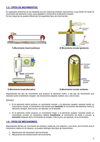 1.3.- TIPOS DE MOVIMIENTOS.
En apartados anteriores se ha estudiado que las máquinas emplean mecanismos, cuya misión es recibir el
movimiento del elemento motriz, para adaptarlo y transmitirlo al elemento receptor.
En las máquinas se pueden diferenciar los siguientes tipos de movimientos:




       1) Movimiento lineal (rectilíneo).                      2) Movimiento circular (giratorio).




 3) Movimiento lineal alternativo.                             4) Movimiento circular oscilante.

Dependiendo del tipo de movimiento que produce el elemento motriz, y del tipo de movimiento que
necesita recibir el elemento receptor, los mecanismos deberán realizar una u otra función.

Ejemplos:

       Si el elemento motriz produce un movimiento circular, y el elemento receptor necesita recibir un
       movimiento circular, el mecanismo sólo tendrá que transmitir el movimiento del elemento motriz al
       elemento receptor. Esto ocurre, por ejemplo, en la bicicleta.

       Si el elemento motriz produce un movimiento lineal, y el elemento receptor necesita recibir un
       movimiento circular, el mecanismo deberá transformar el movimiento de lineal a circular, y
       transmitir después dicho movimiento al receptor. Esto ocurre, por ejemplo, en la locomotora.

1.4.- TIPOS DE MECANISMOS.
Dependiendo del tipo de movimiento de entrada y salida de una máquina, y por tanto, de la función que el
mecanismo realiza en la máquina, se pueden distinguir dos tipos de mecanismos:

   1. Mecanismos de transmisión del movimiento.
   2. Mecanismos de transformación del movimiento.

                                                                                                      3
 