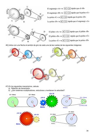 46) Indica con una flecha el sentido de giro de cada una de las ruedas de las siguientes imágenes:




47) En los siguientes mecanismos, calcula:
    a) Relación de transmisión.
    b) ¿Son sistemas multiplicadores, reductores o mantienen la velocidad?




                                                                                                     34
 
