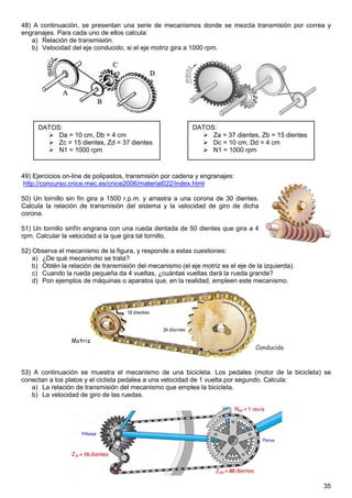 48) A continuación, se presentan una serie de mecanismos donde se mezcla transmisión por correa y
engranajes. Para cada uno de ellos calcula:
   a) Relación de transmisión.
   b) Velocidad del eje conducido, si el eje motriz gira a 1000 rpm.




     DATOS:                                                 DATOS:
          Da = 10 cm, Db = 4 cm                                  Za = 37 dientes, Zb = 15 dientes
          Zc = 15 dientes, Zd = 37 dientes                       Dc = 10 cm, Dd = 4 cm
          N1 = 1000 rpm                                          N1 = 1000 rpm



49) Ejercicios on-line de polipastos, transmisión por cadena y engranajes:
 http://concurso.cnice.mec.es/cnice2006/material022/index.html

50) Un tornillo sin fin gira a 1500 r.p.m. y arrastra a una corona de 30 dientes.
Calcula la relación de transmisión del sistema y la velocidad de giro de dicha
corona.

51) Un tornillo sinfín engrana con una rueda dentada de 50 dientes que gira a 4
rpm. Calcular la velocidad a la que gira tal tornillo.

52) Observa el mecanismo de la figura, y responde a estas cuestiones:
    a) ¿De qué mecanismo se trata?
    b) Obtén la relación de transmisión del mecanismo (el eje motriz es el eje de la izquierda).
    c) Cuando la rueda pequeña da 4 vueltas, ¿cuántas vueltas dará la rueda grande?
    d) Pon ejemplos de máquinas o aparatos que, en la realidad, empleen este mecanismo.




53) A continuación se muestra el mecanismo de una bicicleta. Los pedales (motor de la bicicleta) se
conectan a los platos y el ciclista pedalea a una velocidad de 1 vuelta por segundo. Calcula:
   a) La relación de transmisión del mecanismo que emplea la bicicleta.
   b) La velocidad de giro de las ruedas.




                                                                                                    35
 
