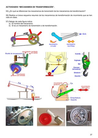 ACTIVIDADES “MECANISMOS DE TRANSFORMACIÓN”.

55) ¿En qué se diferencian los mecanismos de transmisión de los mecanismos de transformación?

56) Realiza un breve esquema resumen de los mecanismos de transformación de movimiento que se han
visto en clase.

57) Debajo de cada figura indica:
    a) El nombre del mecanismo.
    b) Si es un mecanismo de transmisión o de transformación.




                                                                                                37
 