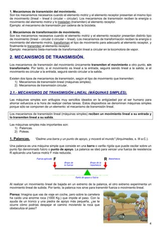 1. Mecanismos de transmisión del movimiento.
Son los mecanismos necesarios cuando el elemento motriz y el elemento receptor presentan el mismo tipo
de movimiento (lineal – lineal ó circular – circular). Los mecanismos de transmisión reciben la energía o
movimiento del elemento motriz y lo trasladan (transmiten) al elemento receptor.
Ejemplo: el mecanismo de transmisión por cadena de la bicicleta.

2. Mecanismos de transformación de movimiento.
Son los mecanismos necesarios cuando el elemento motriz y el elemento receptor presentan distinto tipo
de movimiento (lineal – circular ó circular – lineal). Los mecanismos de transformación reciben la energía o
movimiento del elemento motriz, transforman el tipo de movimiento para adecuarlo al elemento receptor, y
finalmente lo transmiten al elemento receptor.
Ejemplo: mecanismo biela-manivela de transformación lineal a circular en la locomotora de vapor.

2. MECANISMOS DE TRANSMISIÓN.
Los mecanismos de transmisión del movimiento únicamente transmiten el movimiento a otro punto, sin
transformarlo. Por tanto, si el movimiento es lineal a la entrada, seguirá siendo lineal a la salida; si el
movimiento es circular a la entrada, seguirá siendo circular a la salida.

Existen dos tipos de mecanismos de transmisión, según el tipo de movimiento que transmiten:
    1) Mecanismos de transmisión lineal (máquinas simples).
    2) Mecanismos de transmisión circular.

2.1.- MECANISMOS DE TRANSMISIÓN LINEAL (MÁQUINAS SIMPLES).
Las máquinas simples son artilugios muy sencillos ideados en la antigüedad por el ser humano para
ahorrar esfuerzos a la hora de realizar ciertas tareas. Estos dispositivos se denominan máquinas simples
porque sólo se componen de un elemento: el mecanismo de transmisión lineal.

Los mecanismos de transmisión lineal (máquinas simples) reciben un movimiento lineal a su entrada y
lo transmiten lineal a su salida.

Las máquinas simples más importantes son:
   1) Palancas.
   2) Poleas.

1. Palancas.       “Dadme una barra y un punto de apoyo, y moveré el mundo” (Arquímedes, s. III a.C.).

Una palanca es una máquina simple que consiste en una barra o varilla rígida que puede oscilar sobre un
punto fijo denominado fulcro o punto de apoyo. La palanca se ideó para vencer una fuerza de resistencia
R aplicando una fuerza motriz F más reducida.




Al realizar un movimiento lineal de bajada en un extremo de la palanca, el otro extremo experimenta un
movimiento lineal de subida. Por tanto, la palanca nos sirve para transmitir fuerza o movimiento lineal.

Piensa: Imagina que vas de viaje en coche, pero sobre la carretera
ha caído una enorme roca (1000 Kg.) que impide el paso. Con la
ayuda de un tronco y una piedra de apoyo más pequeña, ¿se te
ocurre cómo podrías despejar el camino moviendo la roca que
obstaculiza el paso?




                                                                                                          4
 