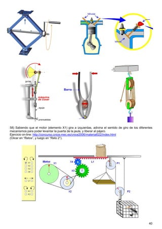 58) Sabiendo que el motor (elemento X1) gira a izquierdas, adivina el sentido de giro de los diferentes
mecanismos para poder levantar la puerta de la jaula, y liberar al pájaro.
Ejercicio on-line: http://concurso.cnice.mec.es/cnice2006/material022/index.html
(Clicar en “Retos”, y luego en “Reto 2”).




                                                                                                    40
 