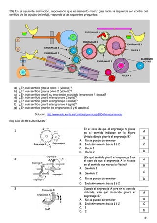 59) En la siguiente animación, suponiendo que el elemento motriz gira hacia la izquierda (en contra del
sentido de las agujas del reloj), responde a las siguientes preguntas:




                                                            ENGRANAJE 4



                                                          ENGRANAJE 3
                                                                                             ENGRANAJE 1
                           ENGRANAJE 6
                                                                                                   POLEA 2
                           ENGRANAJE 5

                                                                                                             ELEMENTO
                                                                     ENGRANAJE 2                              MOTRIZ




                                                                                         POLEA 1




   a)   ¿En qué sentido gira la polea 1 (violeta)?
   b)   ¿En qué sentido gira la polea 2 (violeta)?
   c)   ¿En qué sentido girará su engranaje asociado (engranaje 1) (rosa)?
   d)   ¿En qué sentido girará el engranaje 2 (gris)?
   e)   ¿En qué sentido girará el engranaje 3 (rosa)?
   f)   ¿En qué sentido girará el engranaje 4 (gris)?
   g)   ¿En qué sentido girarán los engranajes 5 y 6 (azules)?

                    Solución: http://www.edu.xunta.es/contidos/premios/p2004/b/mecanismos/

60) Test de MECANISMOS:




                                                                                                               41
 