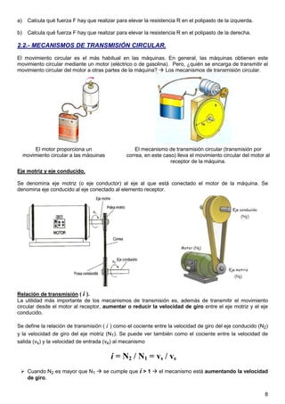 a)     Calcula qué fuerza F hay que realizar para elevar la resistencia R en el polipasto de la izquierda.

b)     Calcula qué fuerza F hay que realizar para elevar la resistencia R en el polipasto de la derecha.

2.2.- MECANISMOS DE TRANSMISIÓN CIRCULAR.
El movimiento circular es el más habitual en las máquinas. En general, las máquinas obtienen este
movimiento circular mediante un motor (eléctrico o de gasolina). Pero, ¿quién se encarga de transmitir el
movimiento circular del motor a otras partes de la máquina?   Los mecanismos de transmisión circular.




         El motor proporciona un                      El mecanismo de transmisión circular (transmisión por
     movimiento circular a las máquinas           correa, en este caso) lleva el movimiento circular del motor al
                                                                     receptor de la máquina.
Eje motriz y eje conducido.

Se denomina eje motriz (o eje conductor) al eje al que está conectado el motor de la máquina. Se
denomina eje conducido al eje conectado al elemento receptor.




Relación de transmisión ( i ).
La utilidad más importante de los mecanismos de transmisión es, además de transmitir el movimiento
circular desde el motor al receptor, aumentar o reducir la velocidad de giro entre el eje motriz y el eje
conducido.

Se define la relación de transmisión ( i ) como el cociente entre la velocidad de giro del eje conducido (N2)
y la velocidad de giro del eje motriz (N1). Se puede ver también como el cociente entre la velocidad de
salida (vs) y la velocidad de entrada (ve) al mecanismo

                                           i = N2 / N1 = vs / ve
       Cuando N2 es mayor que N1        se cumple que i > 1     el mecanismo está aumentando la velocidad
       de giro.


                                                                                                              8
 