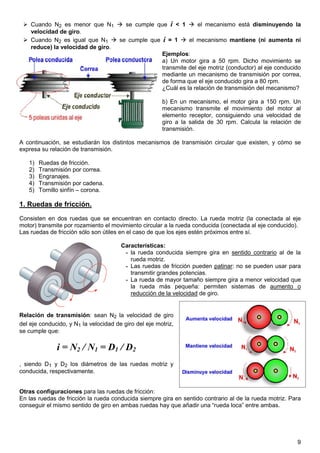 Cuando N2 es menor que N1       se cumple que i < 1       el mecanismo está disminuyendo la
    velocidad de giro.
    Cuando N2 es igual que N1     se cumple que i = 1     el mecanismo mantiene (ni aumenta ni
    reduce) la velocidad de giro.
                                                Ejemplos:
                                                a) Un motor gira a 50 rpm. Dicho movimiento se
                                                transmite del eje motriz (conductor) al eje conducido
                                                mediante un mecanismo de transmisión por correa,
                                                de forma que el eje conducido gira a 80 rpm.
                                                ¿Cuál es la relación de transmisión del mecanismo?

                                                       b) En un mecanismo, el motor gira a 150 rpm. Un
                                                       mecanismo transmite el movimiento del motor al
                                                       elemento receptor, consiguiendo una velocidad de
                                                       giro a la salida de 30 rpm. Calcula la relación de
                                                       transmisión.

A continuación, se estudiarán los distintos mecanismos de transmisión circular que existen, y cómo se
expresa su relación de transmisión.

   1)   Ruedas de fricción.
   2)   Transmisión por correa.
   3)   Engranajes.
   4)   Transmisión por cadena.
   5)   Tornillo sinfín – corona.

1. Ruedas de fricción.
Consisten en dos ruedas que se encuentran en contacto directo. La rueda motriz (la conectada al eje
motor) transmite por rozamiento el movimiento circular a la rueda conducida (conectada al eje conducido).
Las ruedas de fricción sólo son útiles en el caso de que los ejes estén próximos entre sí.

                                       Características:
                                        - la rueda conducida siempre gira en sentido contrario al de la
                                          rueda motriz.
                                        - Las ruedas de fricción pueden patinar: no se pueden usar para
                                          transmitir grandes potencias.
                                        - La rueda de mayor tamaño siempre gira a menor velocidad que
                                          la rueda más pequeña: permiten sistemas de aumento o
                                          reducción de la velocidad de giro.


Relación de transmisión: sean N2 la velocidad de giro
del eje conducido, y N1 la velocidad de giro del eje motriz,
se cumple que:

              i = N2 / N1 = D1 / D2
, siendo D1 y D2 los diámetros de las ruedas motriz y
conducida, respectivamente.


Otras configuraciones para las ruedas de fricción:
En las ruedas de fricción la rueda conducida siempre gira en sentido contrario al de la rueda motriz. Para
conseguir el mismo sentido de giro en ambas ruedas hay que añadir una “rueda loca” entre ambas.




                                                                                                        9
 