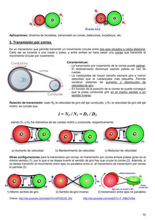 10
Aplicaciones: dinamos de bicicletas, transmisión en norias, balancines, tocadiscos, etc.
2. Transmisión por correa.
Es un mecanismo que permite transmitir un movimiento circular entre dos ejes situados a cierta distancia.
Cada eje se conecta a una rueda o polea, y entre ambas se hace pasar una correa que transmite el
movimiento circular por rozamiento.
Características:
- La transmisión por rozamiento de la correa puede patinar.
El deslizamiento disminuye usando poleas en vez de
ruedas.
- La rueda/polea de mayor tamaño siempre gira a menor
velocidad que la rueda/polea más pequeña. Permite
construir sistemas de aumento o disminución de
velocidad de giro.
- En función de la posición de la correa se puede conseguir
que la polea conducida gire en el mismo sentido o en
sentido inverso.
Relación de transmisión: sean N2 la velocidad de giro del eje conducido, y N1 la velocidad de giro del eje
motriz, se cumple que:
i = N2 / N1 = D1 / D2
, siendo D1 y D2 los diámetros de las ruedas motriz y conducida, respectivamente.
a) Aumento de velocidad b) Mantenimiento de velocidad c) Reductor de velocidad
Otras configuraciones para la transmisión por correa: en transmisión por correa ambas poleas giran en el
mismo sentido (1), por lo que si se desea invertir el sentido de giro hay que cruzar la correa (2). Además, si
se desea transmitir el movimiento entre ejes no paralelos entre sí, el mecanismo de transmisión por correa
lo permite (3)
1) Mismo sentido de giro 2) Sentido de giro inverso 3) transmisión entre ejes no paralelos
Videos: http://es.youtube.com/watch?v=sFF0ZciQ_Ws http://es.youtube.com/watch?v=7_htBtz7xNw
 