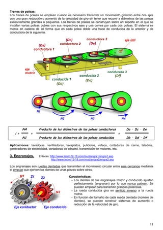 11
Trenes de poleas:
Los trenes de poleas se emplean cuando es necesario transmitir un movimiento giratorio entre dos ejes
con una gran reducción o aumento de la velocidad de giro sin tener que recurrir a diámetros de las poleas
excesivamente grandes o pequeños. Los trenes de poleas se construyen sobre un soporte en el que se
instalan varias poleas dobles con sus respectivos ejes y una correa por cada dos poleas. El sistema se
monta en cadena de tal forma que en cada polea doble una hace de conducida de la anterior y de
conductora de la siguiente.
N4 Producto de los diámetros de las poleas conductoras Da · Dc · De
i = = =
N1 Producto de los diámetros de las poleas conducidas Db · Dd · Df
Aplicaciones: lavadoras, ventiladores, lavaplatos, pulidoras, videos, cortadoras de carne, taladros,
generadores de electricidad, cortadoras de césped, transmisión en motores, etc.
3. Engranajes. Enlaces: http://www.tecno12-18.com/mud/engra1/engra1.asp
http://www.tecno12-18.com/mud/engra2/engra2.asp
Los engranajes son ruedas dentadas que transmiten el movimiento circular entre ejes cercanos mediante
el empuje que ejercen los dientes de unas piezas sobre otras.
Características:
- Los dientes de los engranajes motriz y conducido ajustan
perfectamente (engranan) por lo que nunca patinan. Se
pueden emplear para transmitir grandes potencias.
- La rueda conducida gira en sentido inverso a la rueda
motriz.
- En función del tamaño de cada rueda dentada (número de
dientes), se pueden construir sistemas de aumento o
reducción de la velocidad de giro.
(Da)
(Dc)
(De)
(Db)
(Dd)
(Df)
 