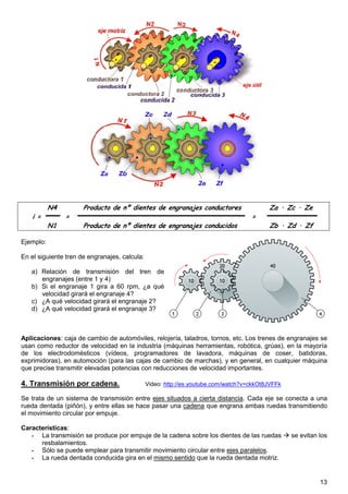 13
N4 Producto de nº dientes de engranajes conductores Za · Zc · Ze
i = = =
N1 Producto de nº dientes de engranajes conducidos Zb · Zd · Zf
Ejemplo:
En el siguiente tren de engranajes, calcula:
a) Relación de transmisión del tren de
engranajes (entre 1 y 4)
b) Si el engranaje 1 gira a 60 rpm, ¿a qué
velocidad girará el engranaje 4?
c) ¿A qué velocidad girará el engranaje 2?
d) ¿A qué velocidad girará el engranaje 3?
Aplicaciones: caja de cambio de automóviles, relojería, taladros, tornos, etc. Los trenes de engranajes se
usan como reductor de velocidad en la industria (máquinas herramientas, robótica, grúas), en la mayoría
de los electrodomésticos (vídeos, programadores de lavadora, máquinas de coser, batidoras,
exprimidoras), en automoción (para las cajas de cambio de marchas), y en general, en cualquier máquina
que precise transmitir elevadas potencias con reducciones de velocidad importantes.
4. Transmisión por cadena. Video: http://es.youtube.com/watch?v=ckkOt8JVFFk
Se trata de un sistema de transmisión entre ejes situados a cierta distancia. Cada eje se conecta a una
rueda dentada (piñón), y entre ellas se hace pasar una cadena que engrana ambas ruedas transmitiendo
el movimiento circular por empuje.
Características:
- La transmisión se produce por empuje de la cadena sobre los dientes de las ruedas se evitan los
resbalamientos.
- Sólo se puede emplear para transmitir movimiento circular entre ejes paralelos.
- La rueda dentada conducida gira en el mismo sentido que la rueda dentada motriz.
 