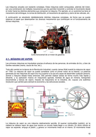 18
Las máquinas actuales son bastante complejas. Estas máquinas están compuestas, además del motor,
por una combinación de múltiples mecanismos que les permiten transmitir y controlar el movimiento desde
el motor hacia los distintos elementos que componen la máquina. Por ejemplo, en un automóvil se tiene el
mecanismo del embrague, la correa de distribución, el mecanismo de apertura y cierre de las válvulas, etc.
A continuación se estudiarán detalladamente distintas máquinas complejas, de forma que se pueda
observar el papel que desempeñan los diversos mecanismos que contribuyen en el funcionamiento de
dichas máquinas.
Corte transversal de un motor de gasolina.
4.1.- MÁQUINA DE VAPOR.
Las primeras máquinas se impulsaban gracias al esfuerzo de las personas, de animales de tiro, o bien de
fuentes naturales (viento, cauce de ríos, etc.).
Todo ello cambió en la época de la Revolución Industrial, cuando James Watt inventó la máquina de vapor
en 1769. La máquina de vapor se puede considerar como el primer motor de la historia. La potencia
generada por las máquinas de vapor era muy superior a la que era capaz de desarrollar cualquier persona,
animal o máquina ideada hasta entonces. Ello permitió realizar tareas de forma mucho más rápida y
eficiente, y su aplicación masiva en maquinaria agrícola, bombas de agua en minería, transportes
(locomotoras y barcos de vapor), impulso de maquinaria en la industria, etc. supuso una auténtica
revolución que cambió para siempre la economía y las estructuras sociales.
La máquina de vapor es una máquina relativamente sencilla: Al quemar combustible (carbón), en la
caldera se obtiene vapor de agua que recorre un circuito hasta llegar a un cilindro. En dicho cilindro el
vapor se expande, empuja al pistón, y genera un movimiento lineal en el mismo. El movimiento lineal
 