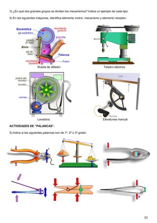 23
3) ¿En qué dos grandes grupos se dividen los mecanismos? Indica un ejemplo de cada tipo.
4) En las siguientes máquinas, identifica elemento motriz, mecanismo y elemento receptor:
Rueda de afilador Taladro eléctrico
Lavadora Elevalunas manual
ACTIVIDADES DE “PALANCAS”.
5) Indica si las siguientes palancas son de 1º, 2º ó 3º grado:
 