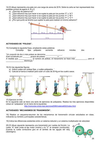 26
14) El dibujo representa una pala con una carga de arena de 20 N. Sobre la caña se han representado tres
posibles puntos de agarre A, B y C.
a) ¿Qué tipo de palanca es?
b) ¿Qué esfuerzo hay que hacer si se sujeta la pala por los puntos “F” y “A”?
c) ¿Qué esfuerzo hay que hacer si se sujeta la pala por los puntos “F” y “B”?
d) ¿Qué esfuerzo hay que hacer si se sujeta la pala por los puntos “F” y “C”?
e) ¿Por qué punto se tendría que sujetar la pala para realizar el mínimo esfuerzo?
ACTIVIDADES DE “POLEAS”.
15) Completa la siguiente frase, empleando estas palabras:
Complejo fijas polipasto aumenta esfuerzo móviles dos
“Un conjunto de dos o más poleas se denomina ________________.
Está constituido por _______ grupos de poleas: ___________ y ________________.
A medida que _____________ el número de poleas, el mecanismo se hace más ___________, pero el
_________________ disminuye.”
16) En las siguientes figuras:
a) Indica cuáles son poleas fijas, y cuáles polipastos. ´
b) Calcula la fuerza a realizar para subir un cubo de 20 Kg en los cuatro casos.
17) Ejercicio on-line.
En la siguiente web se tiene una serie de ejercicios de polipastos. Realiza los tres ejercicios disponibles
(clicar en “polipastos” en el menú de la izquierda).
http://concurso.cnice.mec.es/cnice2006/material022/index.html
ACTIVIDADES “MECANISMOS DE TRANSMISIÓN”.
18) Realiza un esquema-resumen de los mecanismos de transmisión circular estudiados en clase,
indicando su nombre y principales características.
19) Indica las diferencias existentes entre un sistema reductor y un sistema multiplicador de velocidad.
20) El dibujo siguiente representa una transmisión por ruedas de fricción. La
rueda “A” está unida al eje motor (motriz) y la “C” al receptor (conducida).
Cuando la rueda conductora gira en el sentido de las agujas del reloj
(dextrógiro).
 