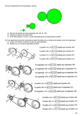 33
44) En el siguiente tren de engranajes, calcula:
a) Número de dientes de cada engranaje (Za, Zb, Zc, Zd).
b) Calcula la relación de transmisión.
c) Si el motor girase a 10 rpm, ¿a qué velocidad girará el engranaje de salida?
45) Los siguientes trenes de mecanismos están formados por un sistema de poleas y otro de engranajes.
a) Indica con flechas el sentido de giro de cada elemento.
b) Rodea con un círculo la respuesta correcta.
 