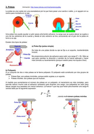 7
2. Poleas Animación: http://www.robives.com/mechanisms/pulley
La polea es una rueda con una acanaladura por la que hace pasar una cuerda o cable, y un agujero en su
centro para montarla en un eje.
Una polea nos puede ayudar a subir pesos ahorrando esfuerzo: la carga que se quiere elevar se sujeta a
uno de los extremos de la cuerda y desde el otro extremo se tira, provocando así el giro de la polea en
torno a su eje.
Existen dos tipos de poleas:
a) Polea fija (polea simple).
Se trata de una polea donde su eje se fija a un soporte, manteniéndola
inmóvil.
No proporciona ahorro de esfuerzo para subir una carga (F = R). Sólo se
usa para cambiar la dirección o sentido de la fuerza aplicada y hacer
más cómodo su levantamiento (porque nuestro peso nos ayuda a tirar).
F = R
b) Polipasto.
A un conjunto de dos o más poleas se le llama polipasto. El polipasto está constituido por dos grupos de
poleas:
Poleas fijas: son poleas inmóviles, porque están sujetas a un soporte.
Poleas móviles: son poleas que se mueven.
A medida que aumentamos el número de poleas en un polipasto, el mecanismo es más complejo, pero
permite reducir mucho más el esfuerzo necesario para levantar una carga. Los polipastos se usan para
elevar cargas muy pesadas con menor esfuerzo. La fuerza F que hay que hacer para levantar una carga R
vendrá dado por la siguiente expresión:
, siendo n el número poleas móviles.
 