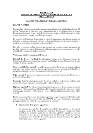 VI-FARMACIA
NORMAS DE CONTROL DE CALIDAD EN LA INDUSTRIA
FARMACÉUTICA
ENVASES PARA PRODUCTOS FARMACÉUTICOS
ENVASE PLÁSTICO
Los materiales plásticos son una de las opciones más empleadas en la actualidad en el sector del
envase. Para este tipo de materiales, como para cualquiera que se emplee en el sector de envase,
hay que garantizar que el envase cumple las funciones para las que ha sido diseñado, que se puede
resumir en contener y proteger el producto que contiene.
En concreto, en la industria farmacéutica, el principal requerimiento que han de cumplir los
materiales y envases destinados a entrar en contacto con fármacos y/o productos sanitarios y
quirúrgicos es garantizar la seguridad de dichos productos.
Para ello, es necesario realizar una serie de controles que permitan asegurar que cuando un
producto envasado se pone en el mercado, es totalmente seguro para los consumidores y ha sido
sometido a los controles de calidad pertinentes.
Ventajas del plástico como material de envase
Libertad de diseño y facilidad de integración. Gracias a los diferentes procesos de
transformación de plásticos se consigue una gran versatilidad que permite obtener envases de gran
variedad de formas y diseños.
Gran versatilidad de materiales y aditivos, que permiten obtener envases con propiedades
diferentes y en muchas ocasiones extremas, por ejemplo, envases completamente flexibles o
completamente rígidos, envases transparentes o totalmente opacos, etc.
Baja densidad, lo que supone bajo peso específico y minimiza los costes en el transporte y
distribución del producto.
Economía. Tanto la materia prima como el proceso productivo proporcionan productos con
costes relativamente bajos, muy aceptables en los productos de consumo.
Higiene y seguridad. Una selección adecuada de materias primas y un diseño correcto convierten
a los envases plásticos en altamente higiénicos. Por otra parte, son materiales muy seguros frente
a la rotura, que minimizan posibles lesiones o cortes, a diferencia de otros materiales como vidrio
o cristal.
Dentro de este marco, las empresas farmacéuticas precisan un apoyo para su actividad relacionada
con los envases. La línea de actividad de AIMPLAS en envase farmacéutico contempla,
principalmente, los tres puntos de vista que precisan las empresas:
1. Cumplimiento de requisitos legislativos
Las características que han de cumplir los productos farmacéuticos se encuentran
recogidas dentro de las recopilaciones científicas denominadas Farmacopeas. Estas
recopilaciones contienen dentro de sus estructuras apartados específicos para los
materiales y envases que van a entrar en contacto con fármacos y/o productos sanitarios
y quirúrgicos. Los principales documentos generales de aceptación mundial según el
ámbito de aplicación son los siguientes:
 