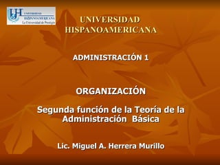 UNIVERSIDAD
      HISPANOAMERICANA


        ADMINISTRACIÓN 1



         ORGANIZACIÓN

Segunda función de la Teoría de la
     Administración Básica


    Lic. Miguel A. Herrera Murillo
 
