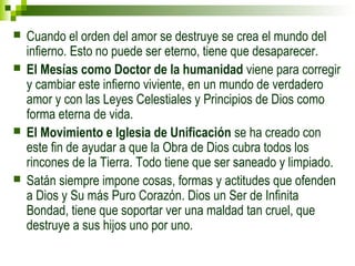  Cuando el orden del amor se destruye se crea el mundo del 
infierno. Esto no puede ser eterno, tiene que desaparecer. 
 El Mesías como Doctor de la humanidad viene para corregir 
y cambiar este infierno viviente, en un mundo de verdadero 
amor y con las Leyes Celestiales y Principios de Dios como 
forma eterna de vida. 
 El Movimiento e Iglesia de Unificación se ha creado con 
este fin de ayudar a que la Obra de Dios cubra todos los 
rincones de la Tierra. Todo tiene que ser saneado y limpiado. 
 Satán siempre impone cosas, formas y actitudes que ofenden 
a Dios y Su más Puro Corazón. Dios un Ser de Infinita 
Bondad, tiene que soportar ver una maldad tan cruel, que 
destruye a sus hijos uno por uno. 
 