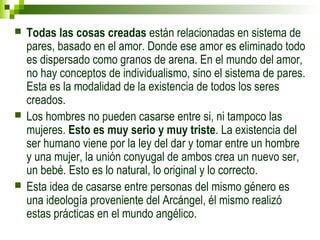  Todas las cosas creadas están relacionadas en sistema de 
pares, basado en el amor. Donde ese amor es eliminado todo 
es dispersado como granos de arena. En el mundo del amor, 
no hay conceptos de individualismo, sino el sistema de pares. 
Esta es la modalidad de la existencia de todos los seres 
creados. 
 Los hombres no pueden casarse entre si, ni tampoco las 
mujeres. Esto es muy serio y muy triste. La existencia del 
ser humano viene por la ley del dar y tomar entre un hombre 
y una mujer, la unión conyugal de ambos crea un nuevo ser, 
un bebé. Esto es lo natural, lo original y lo correcto. 
 Esta idea de casarse entre personas del mismo género es 
una ideología proveniente del Arcángel, él mismo realizó 
estas prácticas en el mundo angélico. 
 