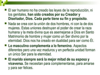  El ser humano no ha creado las leyes de la reproducción, ni 
los genitales, han sido creados por su Creador y 
Diseñador, Dios. Cada parte tiene su fin y propósito. 
 Nada se crea con la unión de dos hombres, ni con la de dos 
mujeres. Estas uniones destruyen el poder de crear la raza 
humana y la meta divina que es asemejarse a Dios en Santo 
Matrimonio de hombre y mujer como un Ser divino por la 
eternidad. Dios nos ha creado en dualidad para ser como Él. 
 Lo masculino complementa a lo femenino. Aspectos 
diferentes pero una vez maduros y en perfecta unidad forman 
un único Ser para la eternidad. 
 El marido siempre será la mejor mitad de su esposa y 
viceversa. Se necesitan para complementarse, para amarse 
y para ser felices. 
 