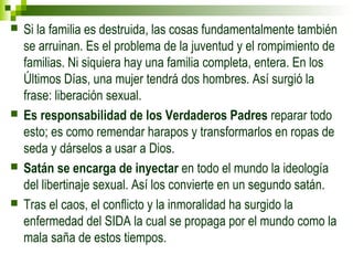  Si la familia es destruida, las cosas fundamentalmente también 
se arruinan. Es el problema de la juventud y el rompimiento de 
familias. Ni siquiera hay una familia completa, entera. En los 
Últimos Días, una mujer tendrá dos hombres. Así surgió la 
frase: liberación sexual. 
 Es responsabilidad de los Verdaderos Padres reparar todo 
esto; es como remendar harapos y transformarlos en ropas de 
seda y dárselos a usar a Dios. 
 Satán se encarga de inyectar en todo el mundo la ideología 
del libertinaje sexual. Así los convierte en un segundo satán. 
 Tras el caos, el conflicto y la inmoralidad ha surgido la 
enfermedad del SIDA la cual se propaga por el mundo como la 
mala saña de estos tiempos. 
 