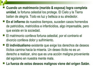  Cuando un matrimonio (marido & esposa) logra completa 
unidad, la fortuna celestial los protege. El Cielo y la Tierra 
bailan de alegría. Todo es luz y belleza a su alrededor. 
 En el infierno de nuestros tiempos, suceden casos horrendos 
de patricidios, matricidios e infanticidios, algo impensable, pero 
que existe en la sociedad. 
 El matrimonio conlleva fortuna celestial, por el contrario el 
divorcio conlleva dolor y sufrimiento. 
 El individualismo existente que exige los derechos de deseos 
ilícitos camina hacia la miseria. Un deseo ilícito no es un 
derecho a realizar, sino que es una acción maligna proveniente 
del egoísmo en nuestra mente mala. 
 La fuerza de estos deseos malignos viene del origen Satán. 
 