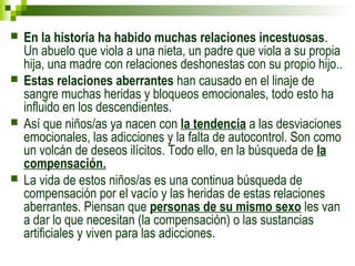  En la historia ha habido muchas relaciones incestuosas. 
Un abuelo que viola a una nieta, un padre que viola a su propia 
hija, una madre con relaciones deshonestas con su propio hijo.. 
 Estas relaciones aberrantes han causado en el linaje de 
sangre muchas heridas y bloqueos emocionales, todo esto ha 
influido en los descendientes. 
 Así que niños/as ya nacen con la tendencia a las desviaciones 
emocionales, las adicciones y la falta de autocontrol. Son como 
un volcán de deseos ilícitos. Todo ello, en la búsqueda de la 
compensación. 
 La vida de estos niños/as es una continua búsqueda de 
compensación por el vacío y las heridas de estas relaciones 
aberrantes. Piensan que personas de su mismo sexo les van 
a dar lo que necesitan (la compensación) o las sustancias 
artificiales y viven para las adicciones. 
 