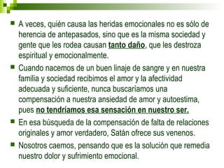  A veces, quién causa las heridas emocionales no es sólo de 
herencia de antepasados, sino que es la misma sociedad y 
gente que les rodea causan tanto daño, que les destroza 
espiritual y emocionalmente. 
 Cuando nacemos de un buen linaje de sangre y en nuestra 
familia y sociedad recibimos el amor y la afectividad 
adecuada y suficiente, nunca buscaríamos una 
compensación a nuestra ansiedad de amor y autoestima, 
pues no tendríamos esa sensación en nuestro ser. 
 En esa búsqueda de la compensación de falta de relaciones 
originales y amor verdadero, Satán ofrece sus venenos. 
 Nosotros caemos, pensando que es la solución que remedia 
nuestro dolor y sufrimiento emocional. 
 