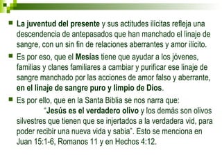  La juventud del presente y sus actitudes ilícitas refleja una 
descendencia de antepasados que han manchado el linaje de 
sangre, con un sin fin de relaciones aberrantes y amor ilícito. 
 Es por eso, que el Mesías tiene que ayudar a los jóvenes, 
familias y clanes familiares a cambiar y purificar ese linaje de 
sangre manchado por las acciones de amor falso y aberrante, 
en el linaje de sangre puro y limpio de Dios. 
 Es por ello, que en la Santa Biblia se nos narra que: 
“Jesús es el verdadero olivo y los demás son olivos 
silvestres que tienen que se injertados a la verdadera vid, para 
poder recibir una nueva vida y sabia”. Esto se menciona en 
Juan 15:1-6, Romanos 11 y en Hechos 4:12. 
 