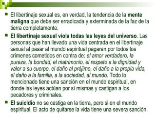  El libertinaje sexual es, en verdad, la tendencia de la mente 
maligna que debe ser erradicada y exterminada de la faz de la 
tierra completamente. 
 El libertinaje sexual viola todas las leyes del universo. Las 
personas que han llevado una vida centrada en el libertinaje 
sexual al pasar al mundo espiritual pagaran por todos los 
crímenes cometidos en contra de: el amor verdadero, la 
pureza, la bondad, el matrimonio, el respeto a la dignidad y 
valor a su cuerpo, el daño al prójimo, el daño a la propia vida, 
el daño a la familia, a la sociedad, al mundo. Todo lo 
mencionado tiene una sanción en el mundo espiritual, en 
donde las leyes actúan por sí mismas y castigan a los 
pecadores y criminales. 
 El suicidio no se castiga en la tierra, pero si en el mundo 
espiritual. El acto de quitarse la vida tiene una severa sanción. 
 