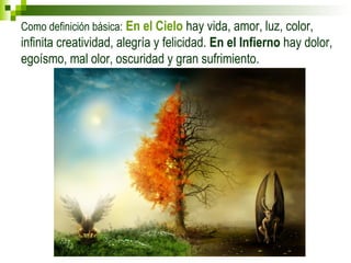 Como definición básica: En el Cielo hay vida, amor, luz, color, 
infinita creatividad, alegría y felicidad. En el Infierno hay dolor, 
egoísmo, mal olor, oscuridad y gran sufrimiento. 
 