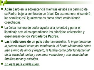  Adán cayó en la adolescencia mientras estaba sin permiso de 
su Padre, bajo la sombra de un árbol. De esa manera, él sembró 
las semillas; así, igualmente es como ahora están siendo 
cosechadas. 
 La única manera de poder ayudar a la juventud y parar el 
libertinaje sexual es aprendiendo los principios universales y 
enseñanzas de los Verdaderos Padres. 
 Las tradiciones de un país deberían enseñar: la importancia de 
la pureza sexual antes del matrimonio, el Santo Matrimonio como 
lazo eterno de amor y respeto, la familia como pilar fundamental 
de la sociedad, unida y con amor verdadero y una sociedad de 
familias sanas y estables. 
 En este país viviría Dios. 
 