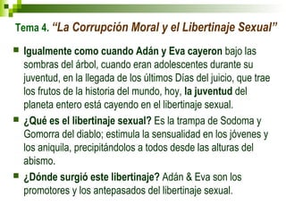 Tema 4. “La Corrupción Moral y el Libertinaje Sexual” 
 Igualmente como cuando Adán y Eva cayeron bajo las 
sombras del árbol, cuando eran adolescentes durante su 
juventud, en la llegada de los últimos Días del juicio, que trae 
los frutos de la historia del mundo, hoy, la juventud del 
planeta entero está cayendo en el libertinaje sexual. 
 ¿Qué es el libertinaje sexual? Es la trampa de Sodoma y 
Gomorra del diablo; estimula la sensualidad en los jóvenes y 
los aniquila, precipitándolos a todos desde las alturas del 
abismo. 
 ¿Dónde surgió este libertinaje? Adán & Eva son los 
promotores y los antepasados del libertinaje sexual. 
 
