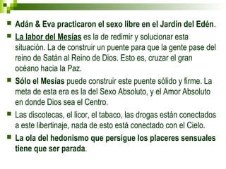  Adán & Eva practicaron el sexo libre en el Jardín del Edén. 
 La labor del Mesías es la de redimir y solucionar esta 
situación. La de construir un puente para que la gente pase del 
reino de Satán al Reino de Dios. Esto es, cruzar el gran 
océano hacia la Paz. 
 Sólo el Mesías puede construir este puente sólido y firme. La 
meta de esta era es la del Sexo Absoluto, y el Amor Absoluto 
en donde Dios sea el Centro. 
 Las discotecas, el licor, el tabaco, las drogas están conectados 
a este libertinaje, nada de esto está conectado con el Cielo. 
 La ola del hedonismo que persigue los placeres sensuales 
tiene que ser parada. 
 