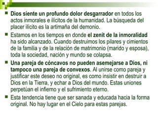  Dios siente un profundo dolor desgarrador en todos los 
actos inmorales e ilícitos de la humanidad. La búsqueda del 
placer ilícito es la artimaña del demonio. 
 Estamos en los tiempos en donde el zenit de la inmoralidad 
ha sido alcanzado. Cuando destruimos los pilares y cimientos 
de la familia y de la relación de matrimonio (marido y esposa), 
toda la sociedad, nación y mundo se colapsa. 
 Una pareja de cóncavos no pueden asemejarse a Dios, ni 
tampoco una pareja de convexos. Al unirse como pareja y 
justificar este deseo no original, es como insistir en destruir a 
Dios en la Tierra, y echar a Dios del mundo. Estas uniones 
perpetúan el infierno y el sufrimiento eterno. 
 Esta tendencia tiene que ser sanada y educada hacia la forma 
original. No hay lugar en el Cielo para estas parejas. 
 