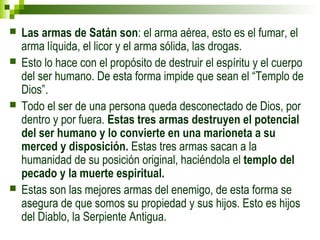  Las armas de Satán son: el arma aérea, esto es el fumar, el 
arma líquida, el licor y el arma sólida, las drogas. 
 Esto lo hace con el propósito de destruir el espíritu y el cuerpo 
del ser humano. De esta forma impide que sean el “Templo de 
Dios”. 
 Todo el ser de una persona queda desconectado de Dios, por 
dentro y por fuera. Estas tres armas destruyen el potencial 
del ser humano y lo convierte en una marioneta a su 
merced y disposición. Estas tres armas sacan a la 
humanidad de su posición original, haciéndola el templo del 
pecado y la muerte espiritual. 
 Estas son las mejores armas del enemigo, de esta forma se 
asegura de que somos su propiedad y sus hijos. Esto es hijos 
del Diablo, la Serpiente Antigua. 
 