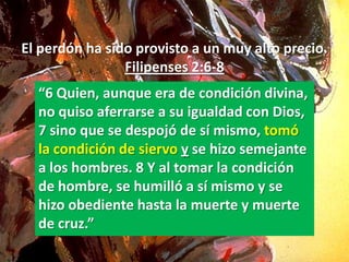 El perdón ha sido provisto a un muy alto precio.
                Filipenses 2:6-8
  “6 Quien, aunque era de condición divina,
  no quiso aferrarse a su igualdad con Dios,
  7 sino que se despojó de sí mismo, tomó
  la condición de siervo y se hizo semejante
  a los hombres. 8 Y al tomar la condición
  de hombre, se humilló a sí mismo y se
  hizo obediente hasta la muerte y muerte
  de cruz.”
 