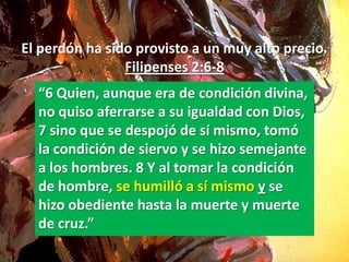 El perdón ha sido provisto a un muy alto precio.
                Filipenses 2:6-8
  “6 Quien, aunque era de condición divina,
  no quiso aferrarse a su igualdad con Dios,
  7 sino que se despojó de sí mismo, tomó
  la condición de siervo y se hizo semejante
  a los hombres. 8 Y al tomar la condición
  de hombre, se humilló a sí mismo y se
  hizo obediente hasta la muerte y muerte
  de cruz.”
 