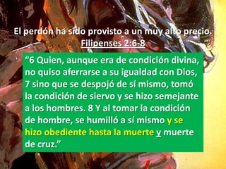 El perdón ha sido provisto a un muy alto precio.
                Filipenses 2:6-8
  “6 Quien, aunque era de condición divina,
  no quiso aferrarse a su igualdad con Dios,
  7 sino que se despojó de sí mismo, tomó
  la condición de siervo y se hizo semejante
  a los hombres. 8 Y al tomar la condición
  de hombre, se humilló a sí mismo y se
  hizo obediente hasta la muerte y muerte
  de cruz.”
 