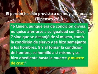 El perdón ha sido provisto a un muy alto precio.
                Filipenses 2:6-8
  “6 Quien, aunque era de condición divina,
  no quiso aferrarse a su igualdad con Dios,
  7 sino que se despojó de sí mismo, tomó
  la condición de siervo y se hizo semejante
  a los hombres. 8 Y al tomar la condición
  de hombre, se humilló a sí mismo y se
  hizo obediente hasta la muerte y muerte
  de cruz.”
 
