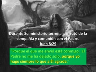 Durante Su ministerio terrenal disfrutó de la
    compañía y comunión con el Padre.
                Juan 8:29
“Porque el que me envió está conmigo. El
Padre no me ha dejado solo, porque yo
hago siempre lo que a Él agrada.”
 