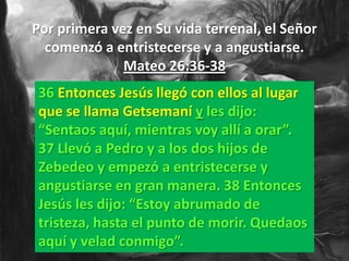 Por primera vez en Su vida terrenal, el Señor
  comenzó a entristecerse y a angustiarse.
              Mateo 26:36-38
 36 Entonces Jesús llegó con ellos al lugar
 que se llama Getsemaní y les dijo:
 “Sentaos aquí, mientras voy allí a orar”.
 37 Llevó a Pedro y a los dos hijos de
 Zebedeo y empezó a entristecerse y
 angustiarse en gran manera. 38 Entonces
 Jesús les dijo: “Estoy abrumado de
 tristeza, hasta el punto de morir. Quedaos
 aquí y velad conmigo”.
 