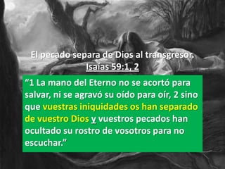 El pecado separa de Dios al transgresor.
              Isaías 59:1, 2
“1 La mano del Eterno no se acortó para
salvar, ni se agravó su oído para oír, 2 sino
que vuestras iniquidades os han separado
de vuestro Dios y vuestros pecados han
ocultado su rostro de vosotros para no
escuchar.”
 
